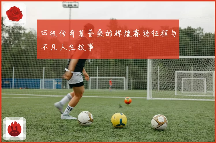 田径传奇基普桑的辉煌赛场征程与不凡人生故事