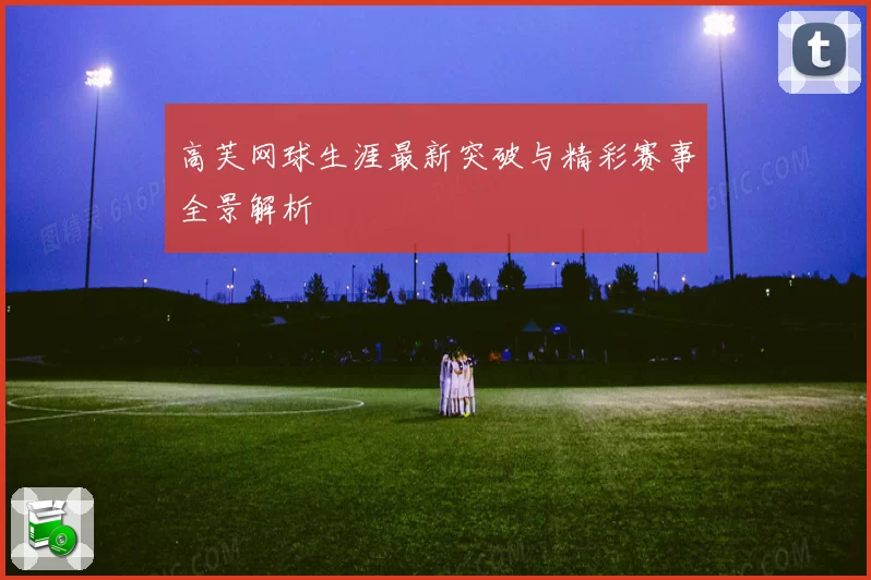 高芙网球生涯最新突破与精彩赛事全景解析