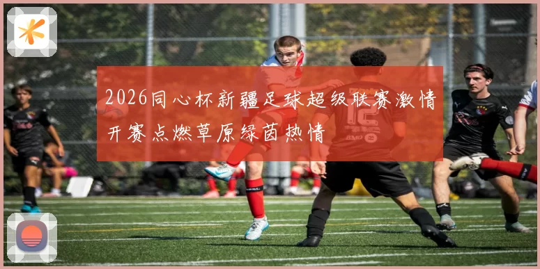 2026同心杯新疆足球超级联赛激情开赛点燃草原绿茵热情