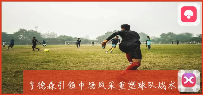 亨德森引领中场风采重塑球队战术核心实力提升